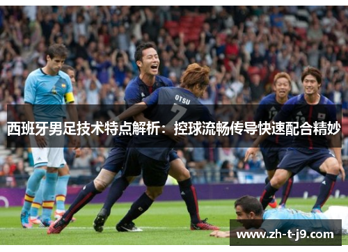 西班牙男足技术特点解析：控球流畅传导快速配合精妙