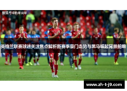 英格兰联赛球迷关注焦点解析新赛季豪门走势与黑马崛起背景前瞻