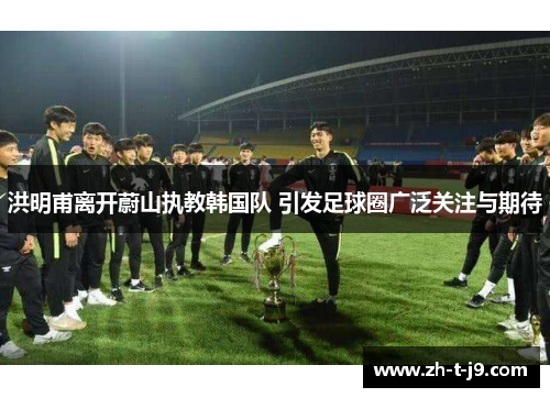 洪明甫离开蔚山执教韩国队 引发足球圈广泛关注与期待
